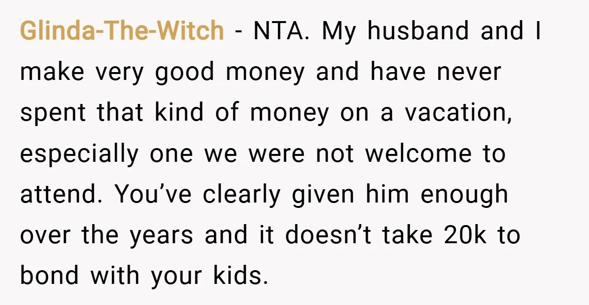 Glinda-The-Witch − NTA. My husband and I make very good money and have never spent that kind of money on a vacation, especially one we were not welcome to attend....