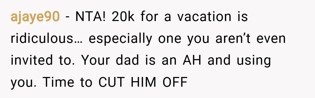 ajaye90 − NTA! 20k for a vacation is ridiculous… especially one you aren’t even invited to. Your dad is an AH and using you. Time to CUT HIM OFF