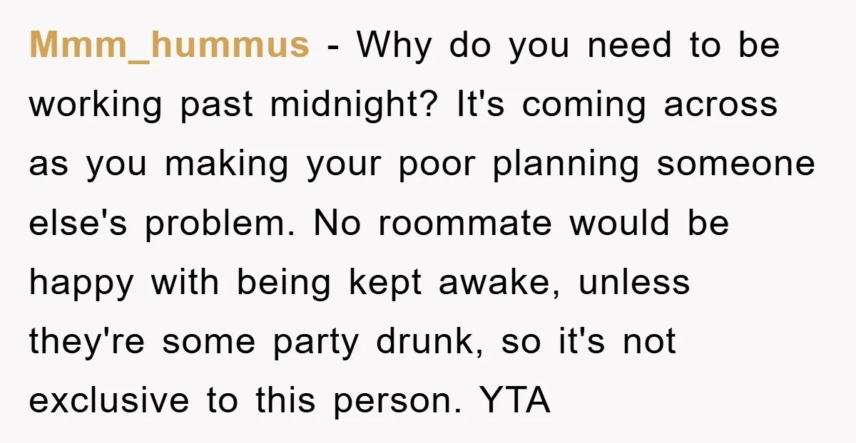 Mmm_hummus − Why do you need to be working past midnight? It's coming across as you making your poor planning someone else's problem. No roommate would be happy with being...