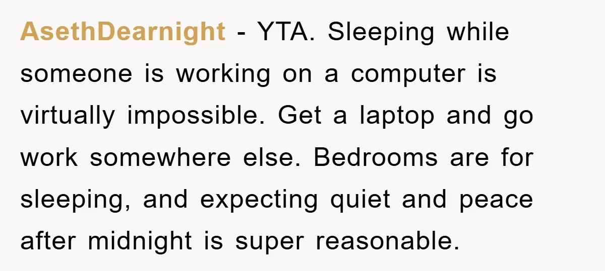 AsethDearnight − YTA. Sleeping while someone is working on a computer is virtually impossible. Get a laptop and go work somewhere else. Bedrooms are for sleeping, and expecting quiet and...