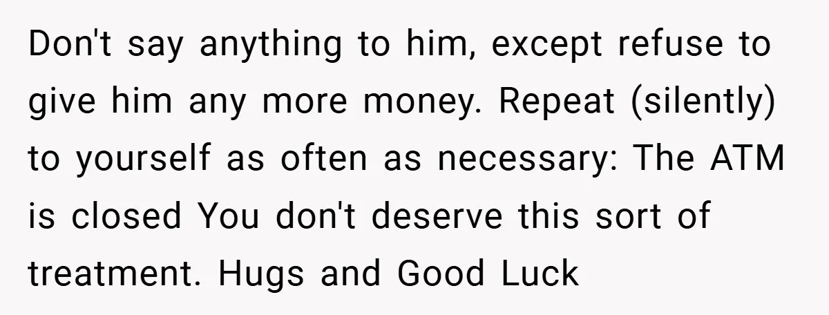 Don't say anything to him, except refuse to give him any more money. Repeat (silently) to yourself as often as necessary: The ATM is closed You don't deserve this sort...