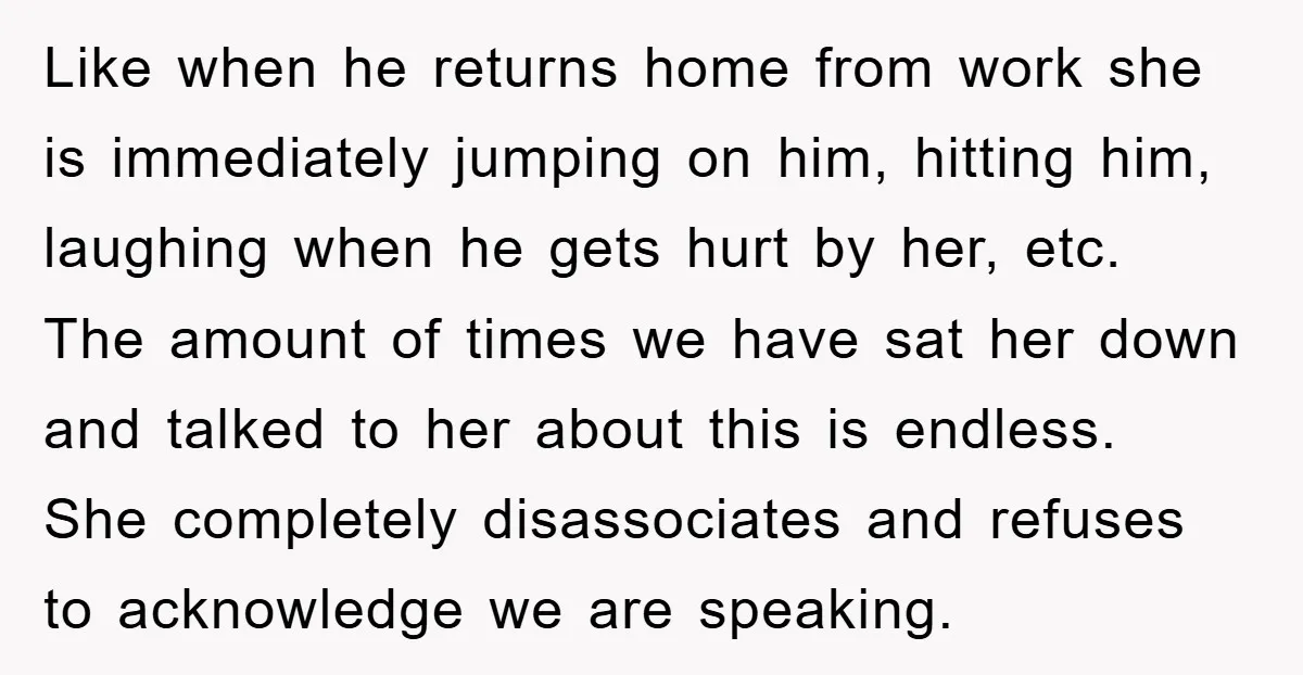Like when he returns home from work she is immediately jumping on him, hitting him, laughing when he gets hurt by her, etc. The amount of times we have sat...