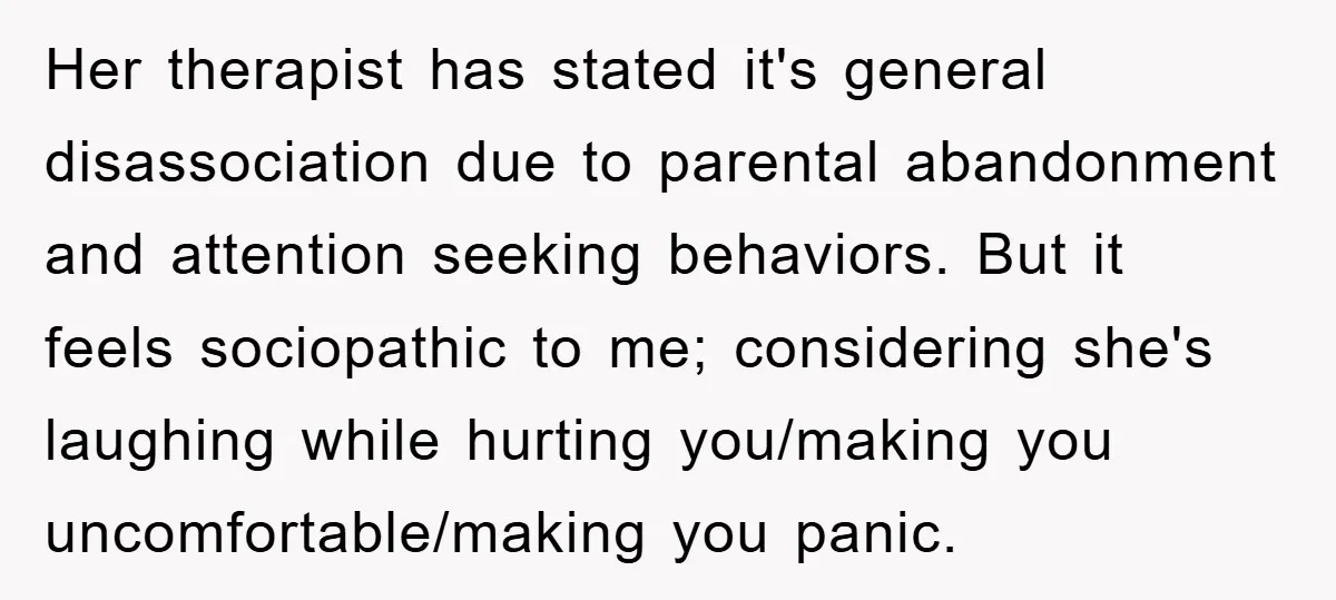 Her therapist has stated it's general disassociation due to parental abandonment and attention seeking behaviors. But it feels sociopathic to me; considering she's laughing while hurting you/making you uncomfortable/making you...