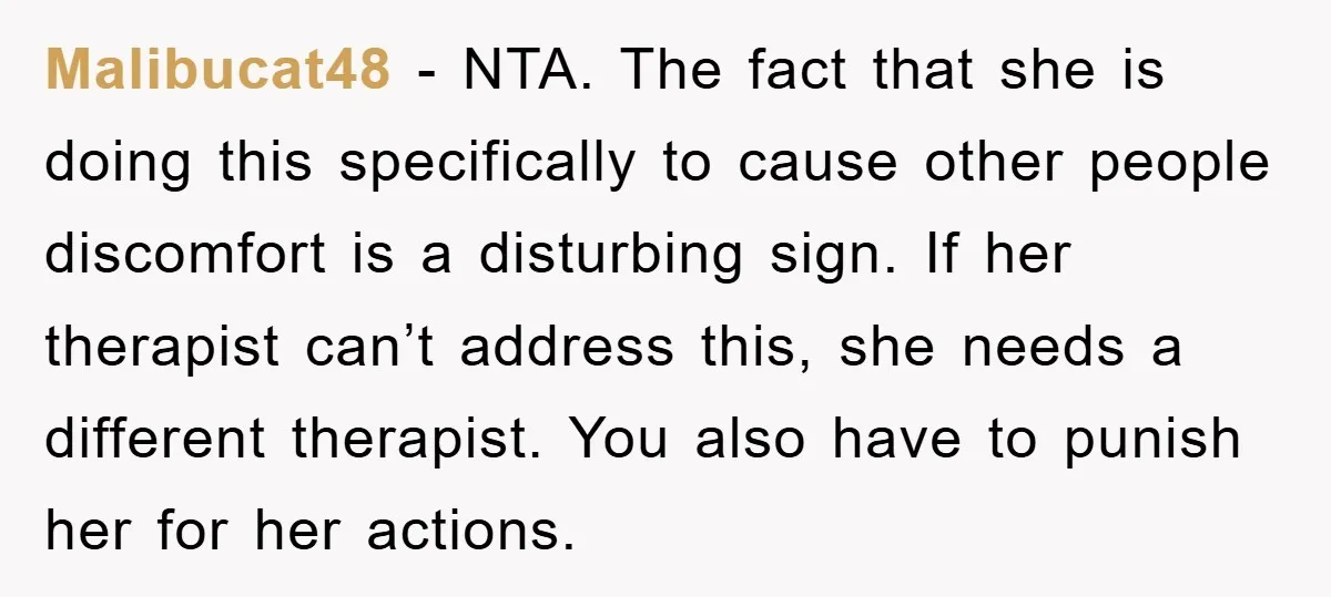 Malibucat48 − NTA. The fact that she is doing this specifically to cause other people discomfort is a disturbing sign. If her therapist can’t address this, she needs a different...