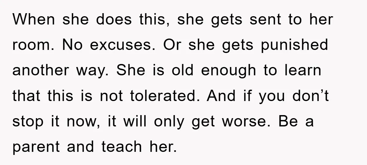 When she does this, she gets sent to her room. No excuses. Or she gets punished another way. She is old enough to learn that this is not tolerated. And...