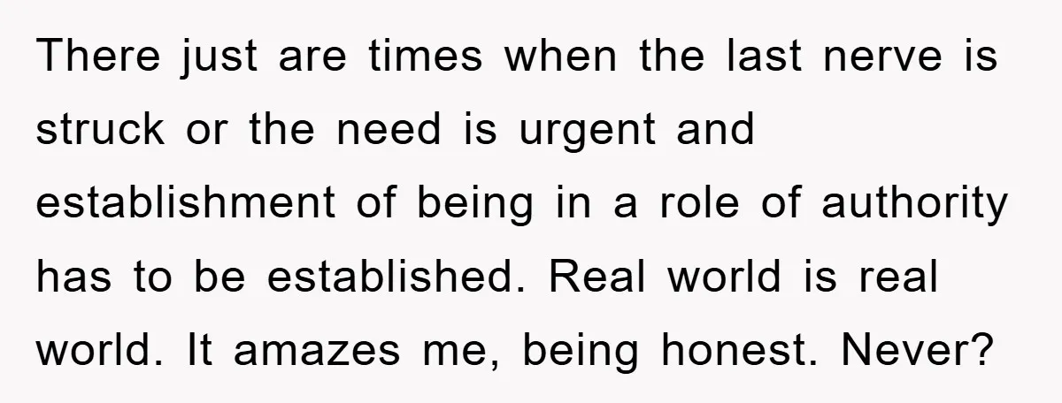 There just are times when the last nerve is struck or the need is urgent and establishment of being in a role of authority has to be established. Real world...