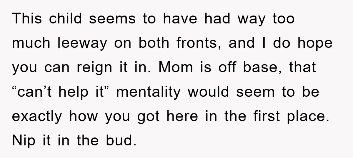 This child seems to have had way too much leeway on both fronts, and I do hope you can reign it in. Mom is off base, that “can’t help it”...