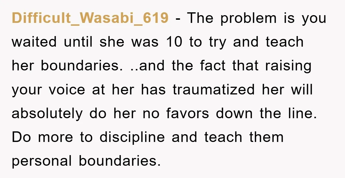 Difficult_Wasabi_619 − The problem is you waited until she was 10 to try and teach her boundaries. ..and the fact that raising your voice at her has traumatized her will...