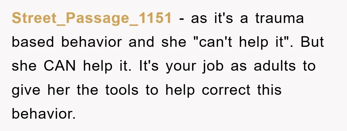 Street_Passage_1151 − as it's a trauma based behavior and she "can't help it". But she CAN help it. It's your job as adults to give her the tools to help...