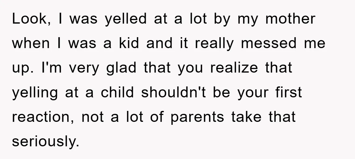Look, I was yelled at a lot by my mother when I was a kid and it really messed me up. I'm very glad that you realize that yelling at...