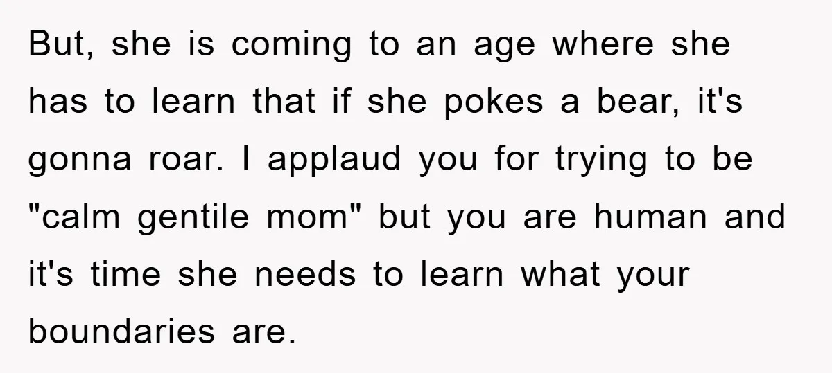 But, she is coming to an age where she has to learn that if she pokes a bear, it's gonna roar. I applaud you for trying to be "calm gentile...