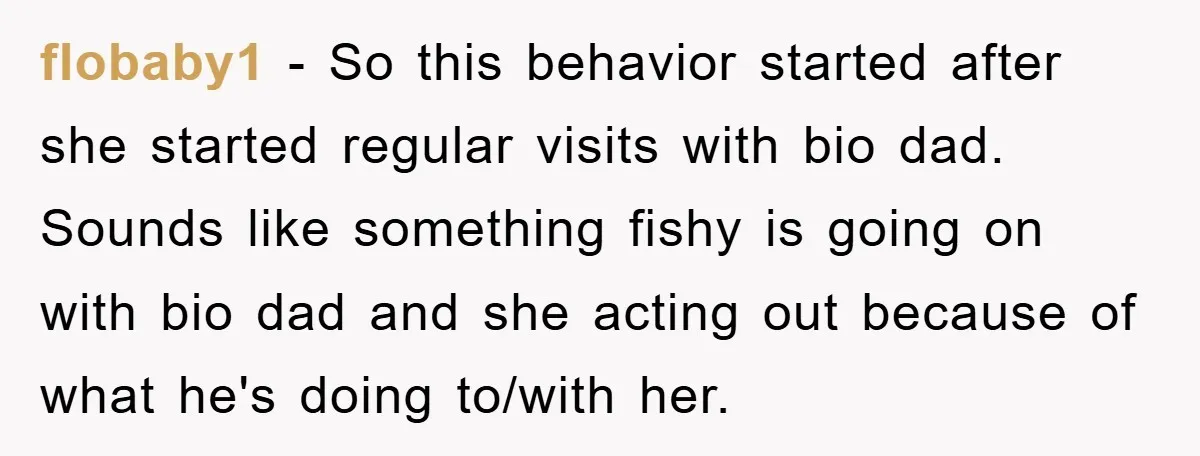 flobaby1 − So this behavior started after she started regular visits with bio dad. Sounds like something fishy is going on with bio dad and she acting out because of...