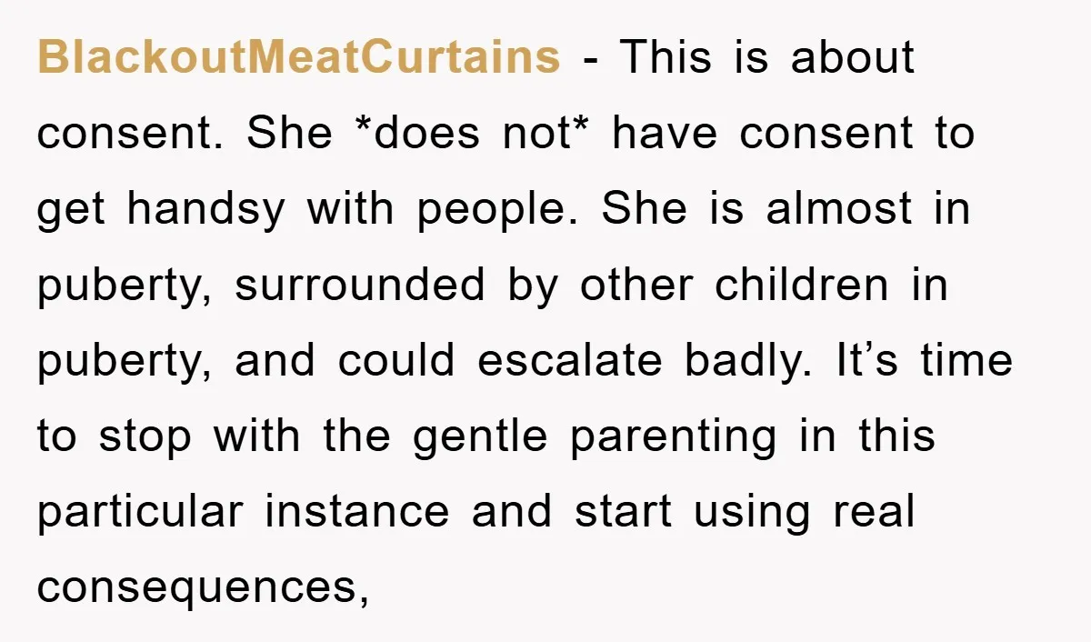 BlackoutMeatCurtains − This is about consent. She *does not* have consent to get handsy with people. She is almost in puberty, surrounded by other children in puberty, and could escalate...
