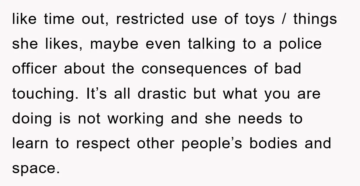 like time out, restricted use of toys / things she likes, maybe even talking to a police officer about the consequences of bad touching. It’s all drastic but what you...