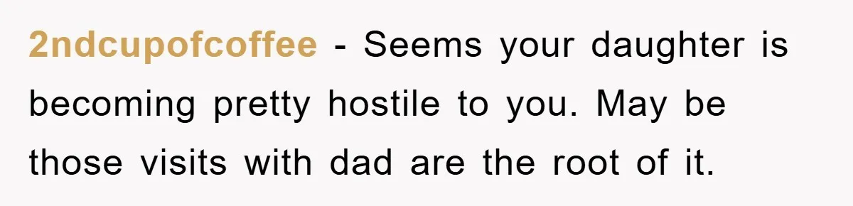 2ndcupofcoffee − Seems your daughter is becoming pretty hostile to you. May be those visits with dad are the root of it.