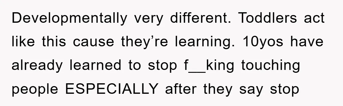 Developmentally very different. Toddlers act like this cause they’re learning. 10yos have already learned to stop f__king touching people ESPECIALLY after they say stop