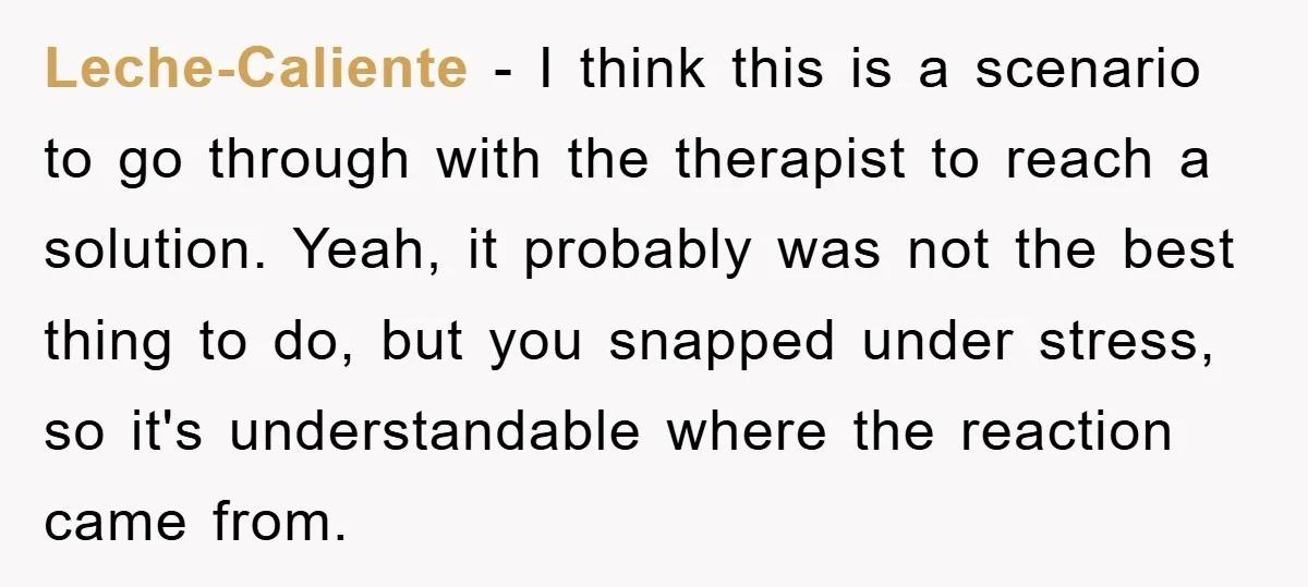 Leche-Caliente − I think this is a scenario to go through with the therapist to reach a solution. Yeah, it probably was not the best thing to do, but you...