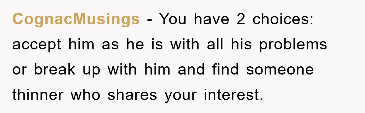 CognacMusings − You have 2 choices: accept him as he is with all his problems or break up with him and find someone thinner who shares your interest.