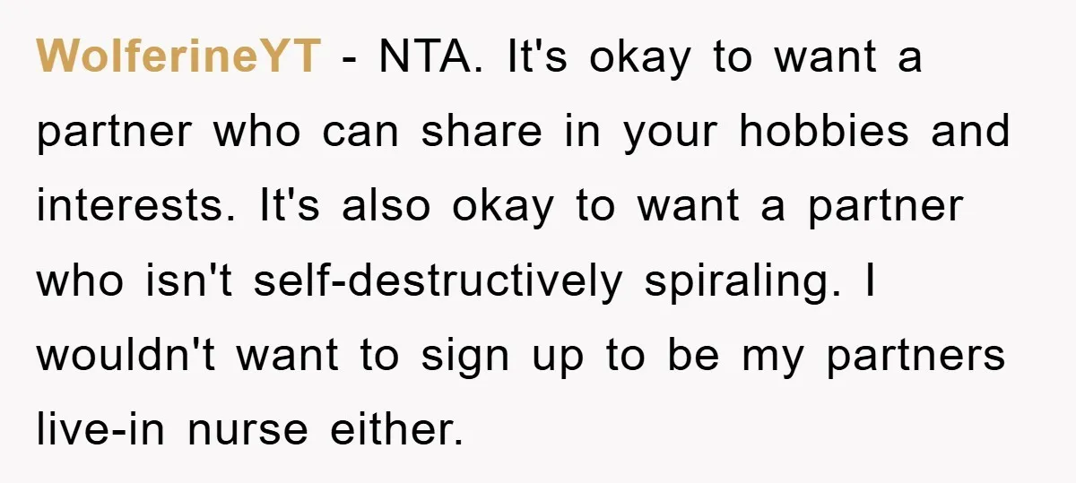 WolferineYT − NTA. It's okay to want a partner who can share in your hobbies and interests. It's also okay to want a partner who isn't self-destructively spiraling. I wouldn't...