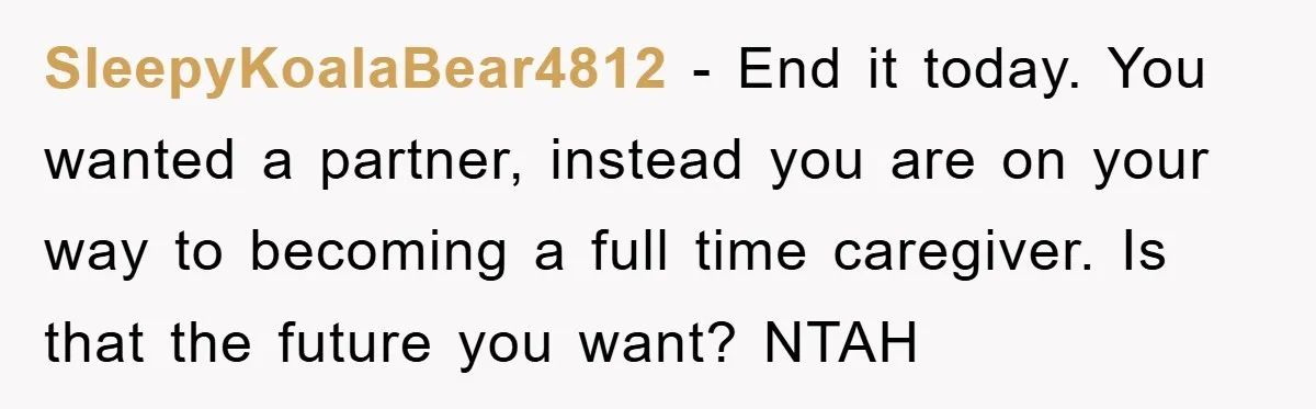 SleepyKoalaBear4812 − End it today. You wanted a partner, instead you are on your way to becoming a full time caregiver. Is that the future you want? NTAH