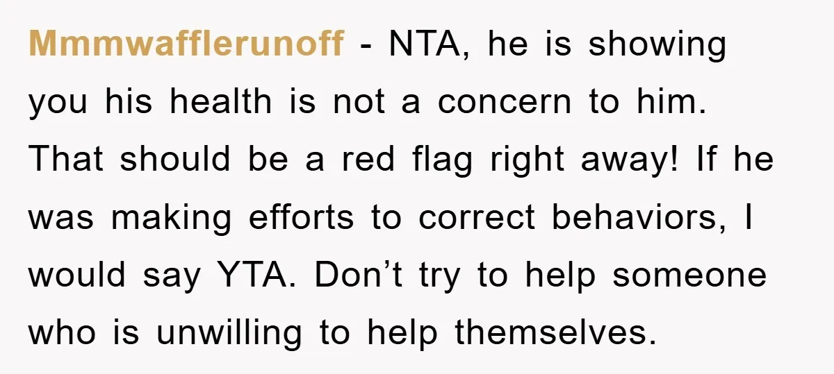 Mmmwafflerunoff − NTA, he is showing you his health is not a concern to him. That should be a red flag right away! If he was making efforts to correct...