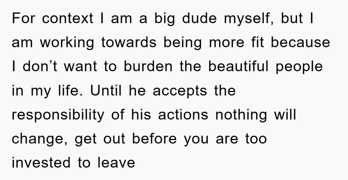 For context I am a big dude myself, but I am working towards being more fit because I don’t want to burden the beautiful people in my life. Until he...