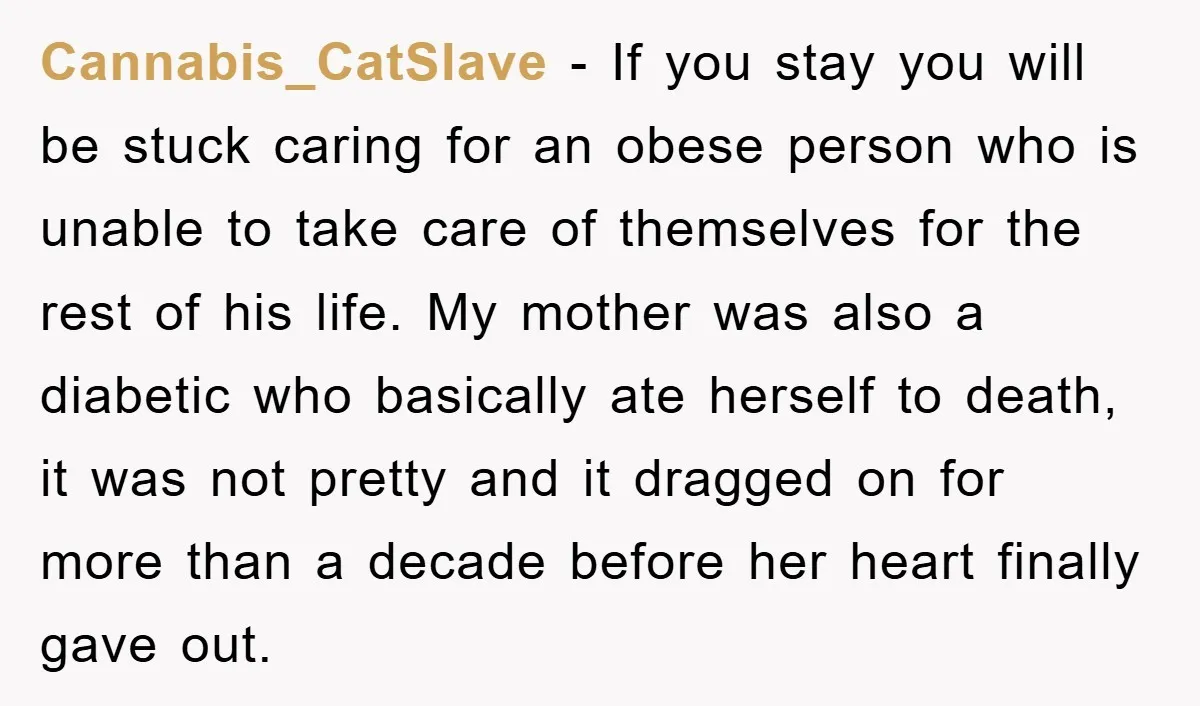 Cannabis_CatSlave − If you stay you will be stuck caring for an obese person who is unable to take care of themselves for the rest of his life. My mother...