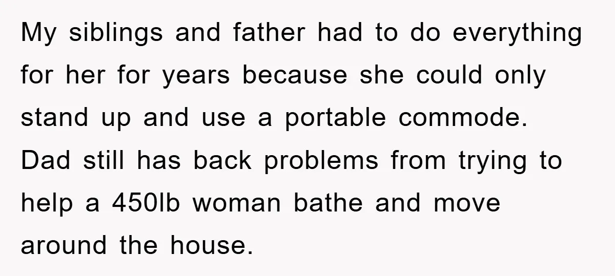 My siblings and father had to do everything for her for years because she could only stand up and use a portable commode. Dad still has back problems from trying...