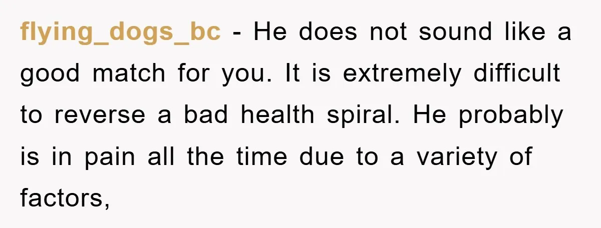 flying_dogs_bc − He does not sound like a good match for you. It is extremely difficult to reverse a bad health spiral. He probably is in pain all the time...