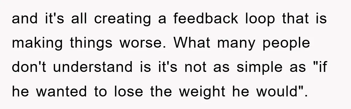 and it's all creating a feedback loop that is making things worse. What many people don't understand is it's not as simple as "if he wanted to lose the weight...