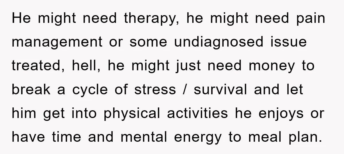 He might need therapy, he might need pain management or some undiagnosed issue treated, hell, he might just need money to break a cycle of stress / survival and let...