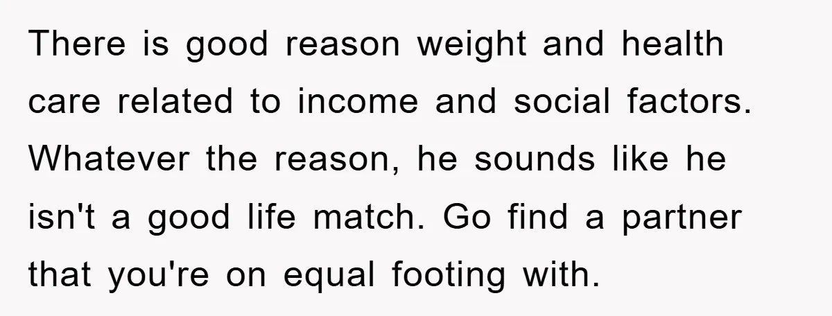 There is good reason weight and health care related to income and social factors. Whatever the reason, he sounds like he isn't a good life match. Go find a partner...