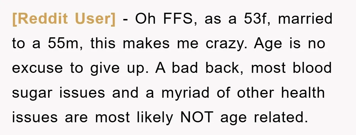 [Reddit User] − Oh FFS, as a 53f, married to a 55m, this makes me crazy. Age is no excuse to give up. A bad back, most blood sugar issues...