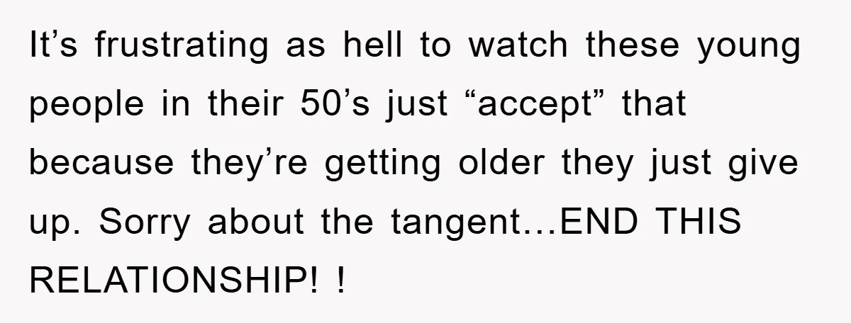 It’s frustrating as hell to watch these young people in their 50’s just “accept” that because they’re getting older they just give up. Sorry about the tangent…END THIS RELATIONSHIP! !