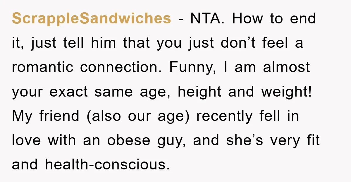 ScrappleSandwiches − NTA. How to end it, just tell him that you just don’t feel a romantic connection. Funny, I am almost your exact same age, height and weight! My...