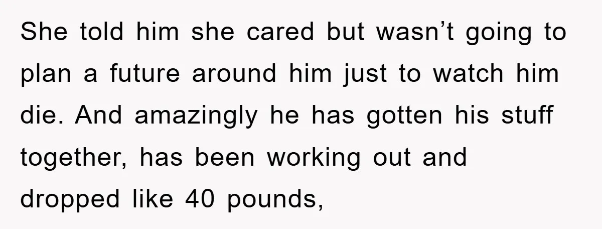 She told him she cared but wasn’t going to plan a future around him just to watch him die. And amazingly he has gotten his stuff together, has been working...