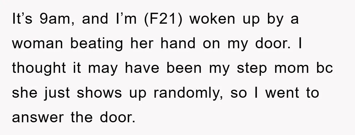 It’s 9am, and I’m (F21) woken up by a woman beating her hand on my door. I thought it may have been my step mom bc she just shows up...