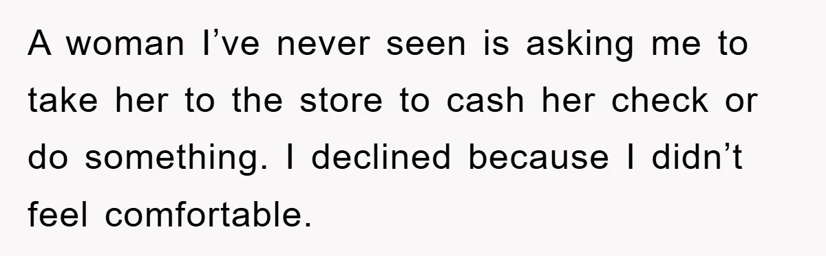A woman I’ve never seen is asking me to take her to the store to cash her check or do something. I declined because I didn’t feel comfortable.