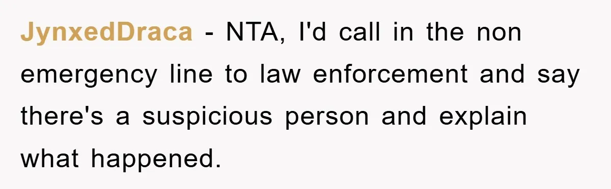 JynxedDraca − NTA, I'd call in the non emergency line to law enforcement and say there's a suspicious person and explain what happened.