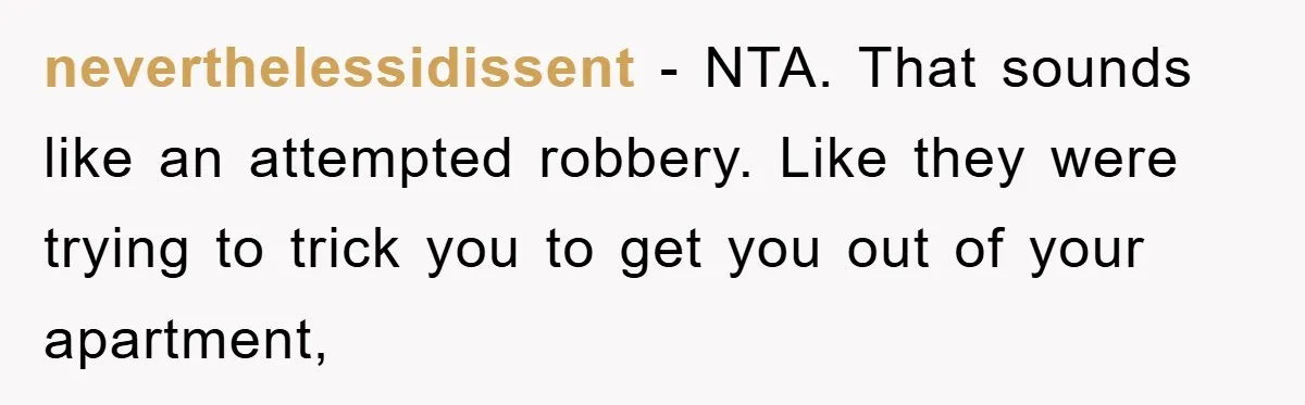 neverthelessidissent − NTA. That sounds like an attempted robbery. Like they were trying to trick you to get you out of your apartment,