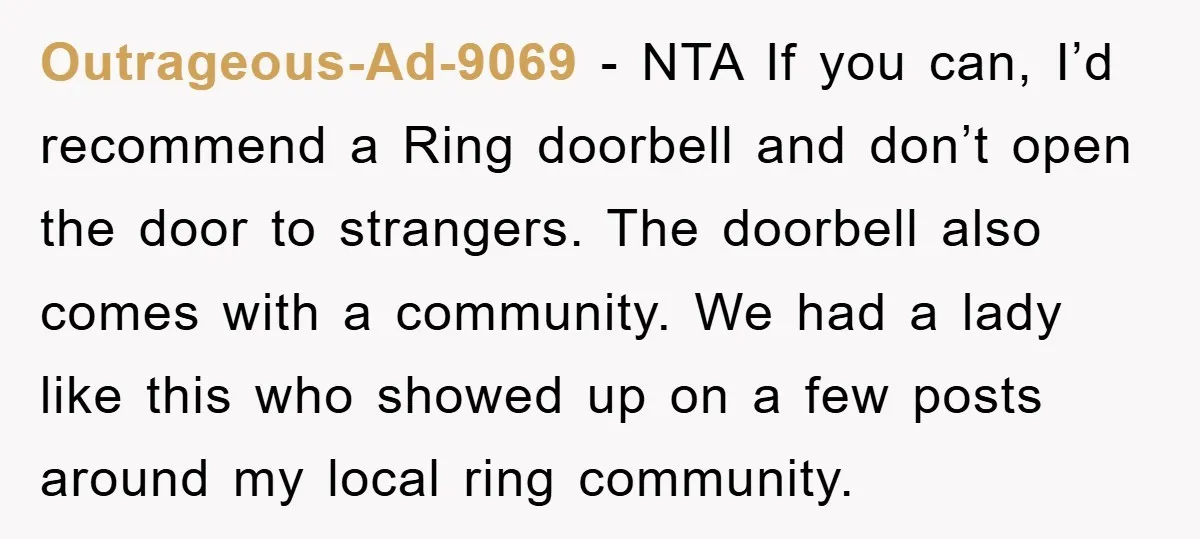 Outrageous-Ad-9069 − NTA If you can, I’d recommend a Ring doorbell and don’t open the door to strangers. The doorbell also comes with a community. We had a lady like...