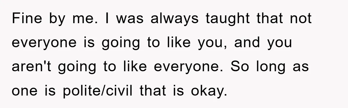 Fine by me. I was always taught that not everyone is going to like you, and you aren't going to like everyone. So long as one is polite/civil that is...