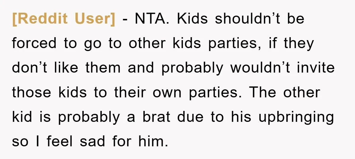 [Reddit User] − NTA. Kids shouldn’t be forced to go to other kids parties, if they don’t like them and probably wouldn’t invite those kids to their own parties. The...