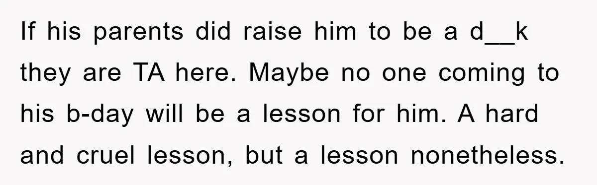 If his parents did raise him to be a d__k they are TA here. Maybe no one coming to his b-day will be a lesson for him. A hard and...