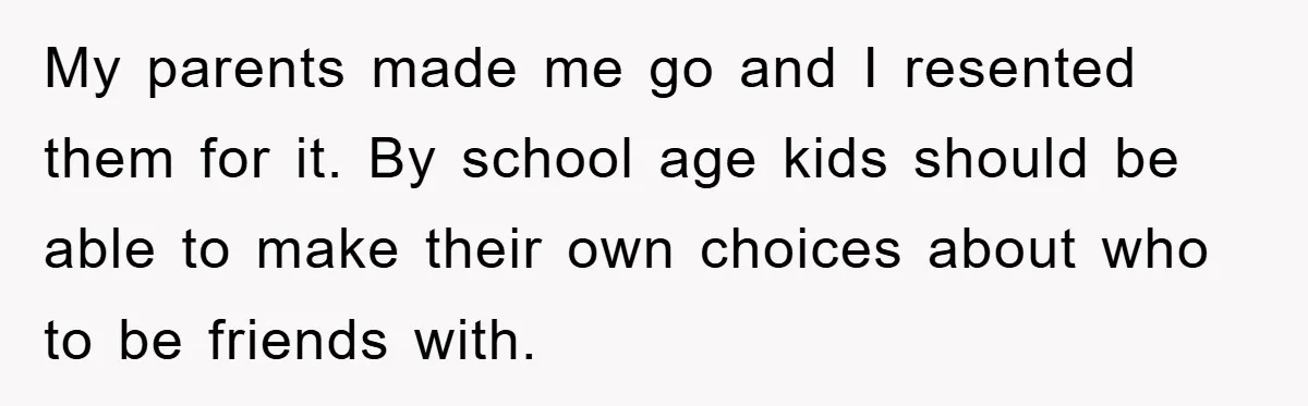 My parents made me go and I resented them for it. By school age kids should be able to make their own choices about who to be friends with.