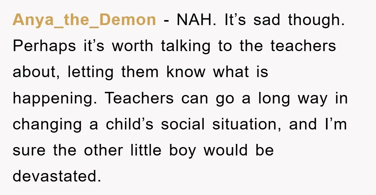 Anya_the_Demon − NAH. It’s sad though. Perhaps it’s worth talking to the teachers about, letting them know what is happening. Teachers can go a long way in changing a child’s...