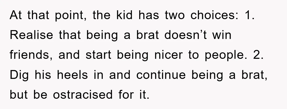 At that point, the kid has two choices: 1. Realise that being a brat doesn’t win friends, and start being nicer to people. 2. Dig his heels in and continue...