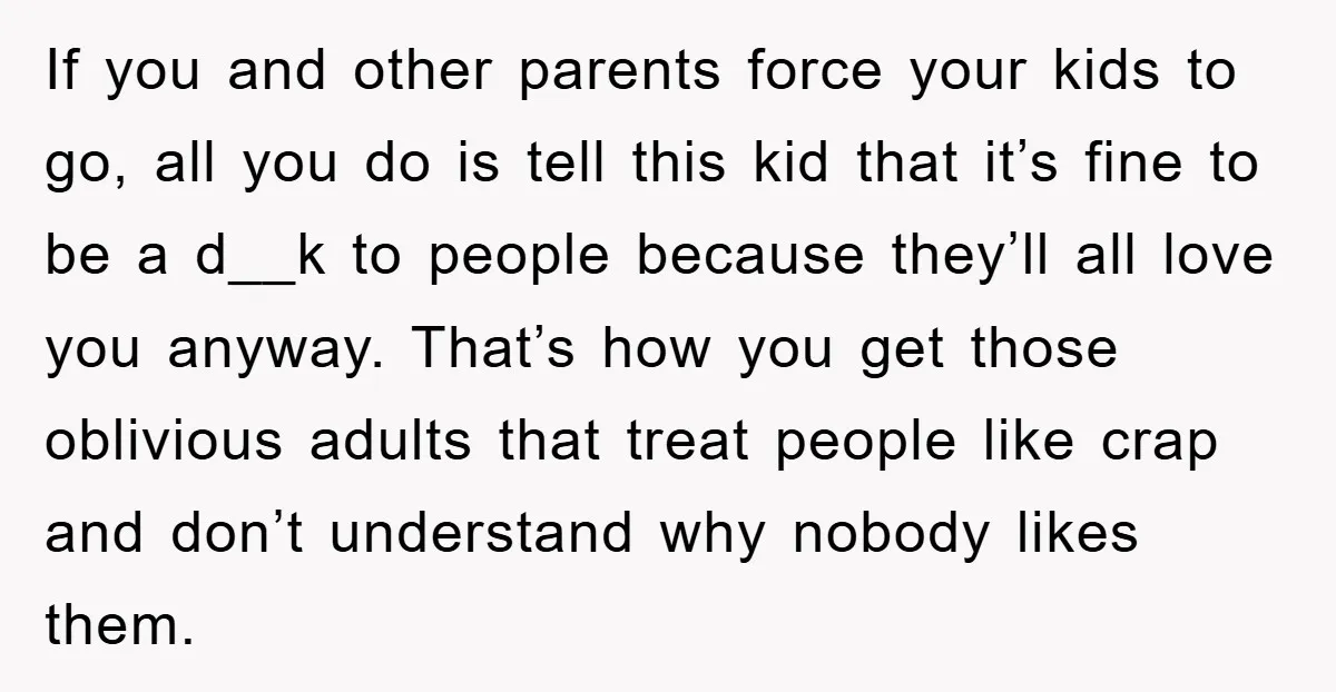 If you and other parents force your kids to go, all you do is tell this kid that it’s fine to be a d__k to people because they’ll all love...