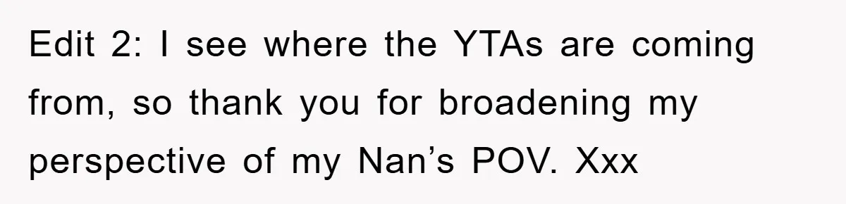 Edit 2: I see where the YTAs are coming from, so thank you for broadening my perspective of my Nan’s POV. Xxx