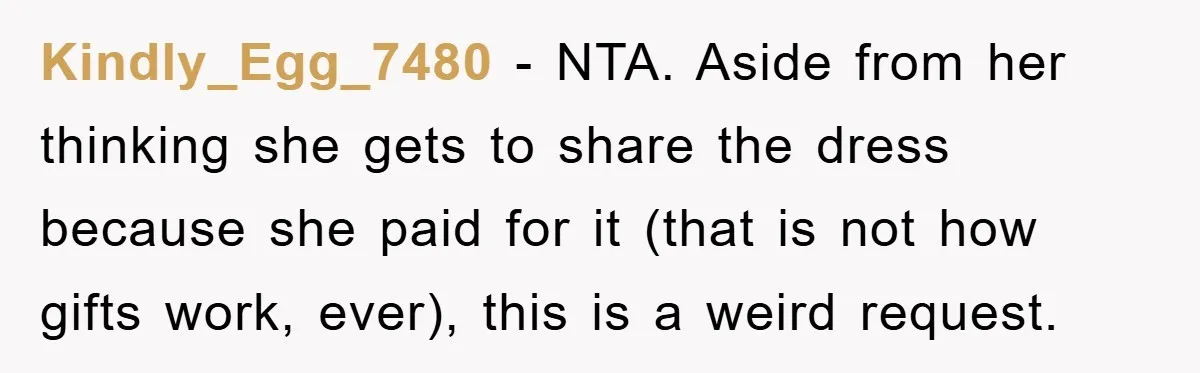 Kindly_Egg_7480 − NTA. Aside from her thinking she gets to share the dress because she paid for it (that is not how gifts work, ever), this is a weird request.